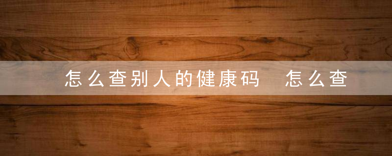 怎么查别人的健康码 怎么查询别人的健康码（介绍）